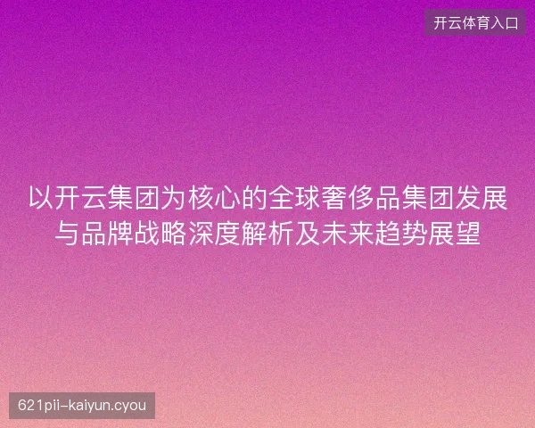 以开云集团为核心的全球奢侈品集团发展与品牌战略深度解析及未来趋势展望