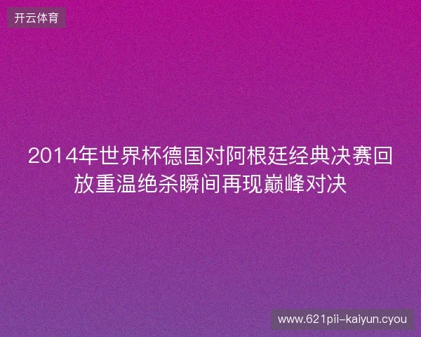 2014年世界杯德国对阿根廷经典决赛回放重温绝杀瞬间再现巅峰对决 2014年世界杯德国对阿根廷经典决赛回放重温绝杀瞬间再现巅峰对决