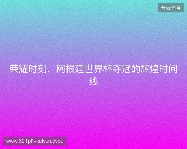 荣耀时刻，阿根廷世界杯夺冠的辉煌时间线